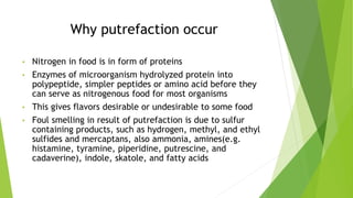 Why putrefaction occur
• Nitrogen in food is in form of proteins
• Enzymes of microorganism hydrolyzed protein into
polypeptide, simpler peptides or amino acid before they
can serve as nitrogenous food for most organisms
• This gives flavors desirable or undesirable to some food
• Foul smelling in result of putrefaction is due to sulfur
containing products, such as hydrogen, methyl, and ethyl
sulfides and mercaptans, also ammonia, amines(e.g.
histamine, tyramine, piperidine, putrescine, and
cadaverine), indole, skatole, and fatty acids
 