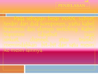 
                       PENJELASAN ..

     Pada sebagian besar WAN, subnet
terdiri dari dua komponen, yaitu kabel
transmisi dan elemen switching. Kabel
transmisi       (disebut           juga
sirkuit,     channel,    atau   trunk)
memindahkan bit-bit dari satu mesin
ke mesin lainnya.
 