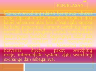
                          PENJELASAN ..
Element switching adalah komputer khusus
yang dipakai untuk menghubungkan dua
kabel transmisi atau lebih. Saat data sampai
ke kabel penerima, element switching harus
memilih kabel pengirim untuk meneruskan
pesan-pesan tersebut. Sayangnya tidak ada
terminologi standart dalam menamakan
komputer seperti ini. Namanya sangat
bervariasi   disebut     paket     switching
node, intermidiate system, data switching
exchange dan sebagainya.
 