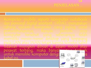 
                            PENJELASAN ..


Komputer mobile seperti komputer notebook
dan personal digital assistant (PDA), merupakan
cabang industri komputer yang paling cepat
pertumbuhannya.        Banyak     pemilik  jenis
komputer tersebut yang sebenarnya telah
memiliki mesin-mesin desktop yang terpasang
pada LAN atau WAN tetapi karena koneksi kabel
tidaklah mungkin dibuat di dalam mobil atau
pesawat terbang, maka banyak yang tertarik
untuk memiliki komputer dengan jaringan tanpa
kabel ini.
 