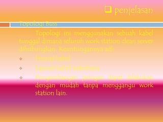  penjelasan
1.   Topologi Buss
          Topologi ini menggunakan sebuah kabel
     tunggal dimana seluruh work station clean server
     dihubungkan. Keuntungannya adl:
         Hemat kabel
         Layout kabel sederhana
         Pengembangan jaringan dapat dilakukan
          dengan mudah tanpa menggangu work
          station lain.
 