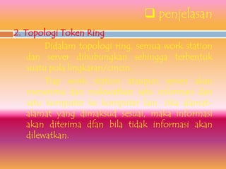  penjelasan
2. Topologi Token Ring
         Didalam topologi ring, semua work station
    dan server dihubungkan sehingga terbentuk
    suatu pola lingkaran/cincin.
         Tiap work station ataupun server akan
    menerima dan melewatkan satu informasi dari
    satu komputer ke komputer lain. Jika alamat-
    alamat yang dimaksud sesuai, maka informasi
    akan diterima dfan bila tidak informasi akan
    dilewatkan.
 