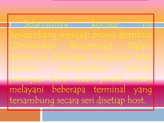 Selanjutnya      konsep        ini
berkembang menjadi proses distribusi
(Distributed Processing). Dalam
proses ini beberapa komputer host
(server)     mengerjakan       sebuah
pekerjaan besar secara paralel untuk
melayani beberapa terminal yang
tersambung secara seri disetiap host.
 