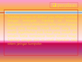  penjelasan

Topologi jaringan ini disebut juga sebagai topologi
jaringan bertingkat. Topologi ini biasanya
digunakan untuk interkoneksi antar sentral dengan
hirarki yang berbeda. Untuk hirarki yang lebih
rendah digambarkan pada lokasi yang rendah dan
semakin keatas mempunyai hirarki semakin tinggi.
Topologi jaringan jenis ini cocok digunakan pada
sistem jaringan komputer.
 