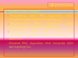  penjelasan
6. Topologi Linier (Runtut)
   Penyambung      kabel BNC digunakan untuk
    menghubungkan kabel ke penyambung-T.
   Penyambung-T        BNC   digunakan  untuk
    menghubungkan kabel ke komputer.
   Penyambung       tabung BNC (BNC barrel
    connector) digunakan untuk menyambung 2
    kabel BNC.
   Penamat BNC digunakan ntuk menandai akhir
    dari topologi bus.
 