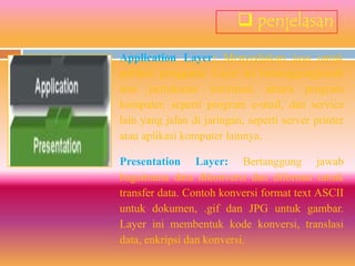  penjelasan
Application Layer: Menyediakan jasa untuk
aplikasi pengguna. Layer ini bertanggungjawab
atas pertukaran informasi antara program
komputer, seperti program e-mail, dan service
lain yang jalan di jaringan, seperti server printer
atau aplikasi komputer lainnya.

Presentation Layer: Bertanggung jawab
bagaimana data dikonversi dan diformat untuk
transfer data. Contoh konversi format text ASCII
untuk dokumen, .gif dan JPG untuk gambar.
Layer ini membentuk kode konversi, translasi
data, enkripsi dan konversi.
 