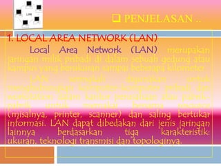  PENJELASAN ..
1. LOCAL AREA NETWORK (LAN)
      Local Area Network (LAN) merupakan
jaringan milik pribadi di dalam sebuah gedung atau
kampus yang berukuran sampai beberapa kilometer.
      LAN       seringkali     digunakan     untuk
menghubungkan komputer-komputer pribadi dan
workstation dalam kantor perusahaan atau pabrik-
pabrik    untuk     memakai      bersama   resource
(misalnya, printer, scanner) dan saling bertukar
informasi. LAN dapat dibedakan dari jenis jaringan
lainnya      berdasarkan       tiga    karakteristik:
ukuran, teknologi transmisi dan topologinya.
 
