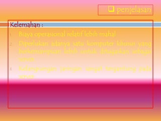  penjelasan
Kelemahan :
1. Biaya operasional relatif lebih mahal
2. Diperlukan adanya satu komputer khusus yang
   berkemampuan lebih untuk ditugaskan sebagai
   server.
3. Kelangsungan jaringan sangat tergantung pada
   server.
 
