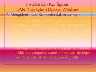 Instalasi dan Konfigurasi
       LAN Pada Sytem Operasi Windows
A. Mengidentifikasi Komputer dalam Jaringan
      komputer dengan sytem operasi windows yang
   tergabung dalam jaringan harus menggunakan
   nama yang unik sebagai pengenal untk
   menghindari adanya tumoang tindih dengan
   komputer lain. Pemberian nama komputer adalah
   sbg berikut:
   1. Klik star > control panel > klik ganda icon system
      > klik tab conputer name > masukan deskripsi
      komputer, nama komputer, work group.
 