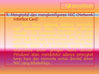  penjelasan
B. Menginstal dan mengkonfigurasi NIC (Network
    Interface Card)
          NIC harus dipasang didalam komputer
    agar komputer dapat berinteraksi dengan
    jaringan. Jika komputer memiliki NIC yang
    terpasang dengan motherboard, NIC lain tidak
    perlu dipasang pada slot komputer. Setelah NIC
    dipasang dalam slot komputer secara benar,
    selanjutnya driver jaringan harus diinstal.
    Windows akan mendeteksi adanya perangkat
    keras baru dan meminta untuk diinstal driver
    NIC yang dibutuhkan.
 