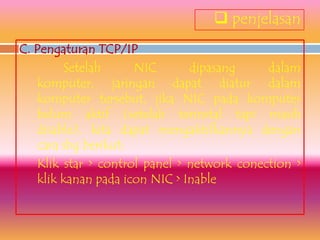  penjelasan
C. Pengaturan TCP/IP
        Setelah      NIC       dipasang     dalam
   komputer, jaringan dapat diatur dalam
   komputer tersebut, jika NIC pada komputer
   belum aktif (setelah terinstal tapi masih
   disable), kita dapat mengaktifkannya dengan
   cara sbg berikut:
   Klik star > control panel > network conection >
   klik kanan pada icon NIC > Inable
 
