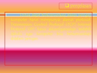  penjelasan
      Untuk dapat berkomunikasi dalam jaringan
komputer harus mempunyai alamat protocol.
Transmission Control Protocol (TCP) Internet
Protocol (IP) harus dikonfigurasikan terlebih
dahulu agar komputer bisa berkomunikasi
didalam jaringan.
 