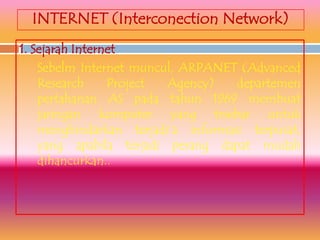 INTERNET (Interconection Network)
1. Sejarah Internet
    Sebelm Internet muncul, ARPANET (Advanced
    Research     Project Agency)    departemen
    pertahanan AS pada tahun 1969 membuat
    jaringan komputer yang trsebar untuk
    menghindarkan terjadi’a informasi terpusat,
    yang apabila terjadi perang dapat mudah
    dihancurkan..
 