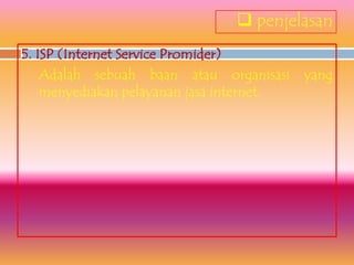  penjelasan
5. ISP (Internet Service Promider)
    Adalah sebuah baan atau organisasi yang
    menyediakan pelayanan jasa internet.
 