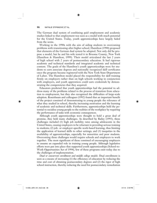 86 NATALIE STIPANOVIC ET AL.
The German dual system of combining paid employment and academic
studies linked to that employment was seen as a model with much potential
for the United States. Today, youth apprenticeships have largely faded
from the scene.
Working in the 1990s with the aim of aiding students in overcoming
problems with transitioning after higher school, Hamilton (1990) proposed
that elements of the German dual system be adopted. Not only did he pro-
pose a model, but he and his wife tested it in Broome County, New York
(Hamilton & Hamilton, 1999). Their model articulated the last 2 years
of high school with 2 years of postsecondary education. It had rigorous
academic and technical standards and integrated academic and technical
content. The goals of the Hamilton’s youth apprenticeships were for stu-
dents to earn associate degrees and nationally recognized skill certificates
once the program became registered with the New York State Department
of Labor. The Hamilton model placed the responsibility for skill training
firmly on employers rather than on high schools working in conjunction
with employers, and youth apprentices could earn credentials by demon-
strating the competencies that they acquired.
Educators predicted that youth apprenticeships had the potential to ad-
dress many of the problems related to the process of transition from educa-
tion to employment, but they also recognized the difficulties of large-scale
adoption. Rosenbaum and colleagues (1992) found that an important benefit
of the project consisted of demonstrating to young people the relevance of
what they studied in school, thereby increasing motivation and the learning
of academic and technical skills. Furthermore, apprenticeships held the po-
tential to socialize young people to the realities of the workplace by requiring
the performance of tasks with economic consequences.
Although youth apprenticeships were thought to hold a great deal of
promise, they held many challenges. As described by Bailey (1993), these
challenges included (1) high job mobility rates among adolescents in the
United States, causing employers to be reluctant in providing serious training
to students; (2) job- or employer-specific work-based learning, thus limiting
the application of learned skills to other settings; and (3) inequities in the
availability of apprenticeships, especially for minorities and poor students.
Overcoming these challenges would require schools and employers to work
together. The most significant of these consisted of encouraging employers
to assume an expanded role in training young people. Although legislative
efforts were put into place that supported youth apprenticeships (School-to-
Work Opportunities Act of 1994), few of these programs exist today due to
the challenges of implementation.
Dual or concurrent enrollment and middle college models. Dual enrollment is
seen as a means of increasing (1) the efficiency of education by reducing the
time and cost of obtaining postsecondary degrees and (2) the rigor of high
school instruction, thereby reducing the need for postsecondary remediation
12-008_IJER_V21_No2.indb 8612-008_IJER_V21_No2.indb 86 2/1/12 2:49 PM2/1/12 2:49 PM
 