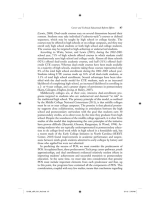 Career and Technical Educational Reform Efforts 87
(Lewis, 2008). Dual-credit courses vary on several dimensions beyond their
content. Students may take individual (“cafeteria-style”) courses or defined
sequences, which may be taught by high school or college faculty. The
courses may be offered in high schools or on college campuses, and they may
enroll only high school students or both high school and college students.
The courses may be targeted to high-achieving or underserved students.
According to Waits, Setzer, and Lewis (2005), during the 2002–2003
school year, 71% of high schools offered courses in which students could
simultaneously earn high school and college credit. Almost all these schools
(92%) offered dual-credit academic courses, and half (51%) offered dual-
credit CTE courses. Whereas dual-credit courses have been made available
in a majority of high schools, students taking these courses represented only
8% of the total high school enrollment during the 2002–2003 school year.
Students taking CTE courses made up 36% of all dual-credit students, or
3.1% of total high school enrollment. Several advantages have been iden-
tified with the dual-credit model for CTE students, such as an increased
likelihood of completing high school, an increased likelihood in enrolling in
a 2- or 4-year college, and a greater degree of persistence in postsecondary
(Karp, Calcagno, Hughes, Jeong, & Bailey, 2007).
Middle/early colleges are, at their core, intensive dual-enrollment pro-
grams targeted to students who are underserved and deemed “at risk” in
the traditional high school. The primary principle of this model, as outlined
by the Middle College National Consortium (2011), is that middle colleges
must be on or near college campuses. The premise is that physical proxim-
ity supports close collaboration, resulting in articulation between the high
school and postsecondary curriculum with the goal that students earn 30
postsecondary credits, at no direct cost, by the time they graduate from high
school. Despite the soundness of the middle college approach, it is clear from
studies of this model that implementing the core principles of the initiative
have proven difficult (Dynarski, Gleason, Rangarajan, & Wood, 1998). As-
sisting students who are typically underrepresented in postsecondary educa-
tion to do college-level work while in high school is a formidable task, but
a recent study of the Early College Initiative in North Carolina (SERVE
Center, 2010) found improvements in academic performance and suspen-
sions between ninth-grade students admitted to early colleges by lottery and
those who applied but were not admitted.
In predicting the success of POS, we must consider the predecessors of
POS. As explained here, these predecessors (Tech prep, career pathways, youth
apprenticeships, and dual enrollment) evidenced relatively modest effects in
improving students’ achievement and successful transition to postsecondary
education. At the same time, we must take into consideration that genuine
POS must include important elements from each predecessor and that, up
to this point, few programs have contained all the components of POS. This
consideration, coupled with very few studies, means that conclusions regarding
12-008_IJER_V21_No2.indb 8712-008_IJER_V21_No2.indb 87 2/1/12 2:49 PM2/1/12 2:49 PM
 