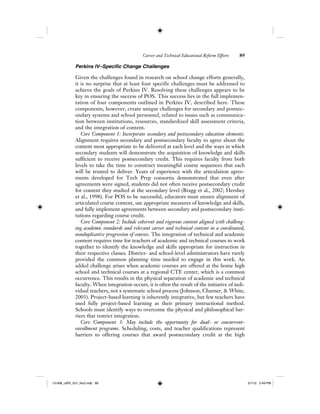Career and Technical Educational Reform Efforts 89
Perkins IV–Specific Change Challenges
Given the challenges found in research on school change efforts generally,
it is no surprise that at least four specific challenges must be addressed to
achieve the goals of Perkins IV. Resolving these challenges appears to be
key in ensuring the success of POS. This success lies in the full implemen-
tation of four components outlined in Perkins IV, described here. These
components, however, create unique challenges for secondary and postsec-
ondary systems and school personnel, related to issues such as communica-
tion between institutions, resources, standardized skill assessment criteria,
and the integration of content.
Core Component 1: Incorporate secondary and postsecondary education elements.
Alignment requires secondary and postsecondary faculty to agree about the
content most appropriate to be delivered at each level and the ways in which
secondary students will demonstrate the acquisition of knowledge and skills
sufficient to receive postsecondary credit. This requires faculty from both
levels to take the time to construct meaningful course sequences that each
will be trusted to deliver. Years of experience with the articulation agree-
ments developed for Tech Prep consortia demonstrated that even after
agreements were signed, students did not often receive postsecondary credit
for content they studied at the secondary level (Bragg et al., 2002; Hershey
et al., 1998). For POS to be successful, educators must ensure alignment of
articulated course content, use appropriate measures of knowledge and skills,
and fully implement agreements between secondary and postsecondary insti-
tutions regarding course credit.
Core Component 2: Include coherent and rigorous content aligned with challeng-
ing academic standards and relevant career and technical content in a coordinated,
nonduplicative progression of courses. The integration of technical and academic
content requires time for teachers of academic and technical courses to work
together to identify the knowledge and skills appropriate for instruction in
their respective classes. District- and school-level administrators have rarely
provided the common planning time needed to engage in this work. An
added challenge arises when academic courses are offered at the home high
school and technical courses at a regional CTE center, which is a common
occurrence. This results in the physical separation of academic and technical
faculty. When integration occurs, it is often the result of the initiative of indi-
vidual teachers, not a systematic school process (Johnson, Charner, & White,
2003). Project-based learning is inherently integrative, but few teachers have
used fully project-based learning as their primary instructional method.
Schools must identify ways to overcome the physical and philosophical bar-
riers that restrict integration.
Core Component 3: May include the opportunity for dual- or concurrent-
enrollment programs. Scheduling, costs, and teacher qualifications represent
barriers to offering courses that award postsecondary credit at the high
12-008_IJER_V21_No2.indb 8912-008_IJER_V21_No2.indb 89 2/1/12 2:49 PM2/1/12 2:49 PM
 