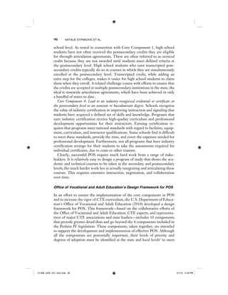 90 NATALIE STIPANOVIC ET AL.
school level. As noted in connection with Core Component 1, high school
students have not often received the postsecondary credits they are eligible
for through articulation agreements. These are often referred to as escrowed
credits because they are not awarded until students meet defined criteria at
the postsecondary level. High school students who earn transcripted post-
secondary credits typically do so in courses in which they are simultaneously
enrolled at the postsecondary level. Transcripted credit, while adding an
extra step for the colleges, makes it easier for high school students to claim
them when they enroll. A related challenge comes with efforts to ensure that
the credits are accepted at multiple postsecondary institutions in the state; the
ideal is statewide articulation agreements, which have been achieved in only
a handful of states to date.
Core Component 4: Lead to an industry-recognized credential or certificate at
the postsecondary level or an associate or baccalaureate degree. Schools recognize
the value of industry certification in improving instruction and signaling that
students have acquired a defined set of skills and knowledge. Programs that
earn industry certification receive high-quality curriculum and professional
development opportunities for their instructors. Earning certification re-
quires that programs meet national standards with regard to facilities, equip-
ment, curriculum, and instructor qualifications. Some schools find it difficult
to meet these standards, provide the time, and cover the expenses needed for
professional development. Furthermore, not all programs that have industry
certification arrange for their students to take the assessments required for
individual certificates, due to costs or other reasons.
Clearly, successful POS require much hard work from a range of stake-
holders. It is relatively easy to design a program of study that shows the aca-
demic and technical courses to be taken at the secondary and postsecondary
levels; the much harder work lies in actually integrating and articulating these
courses. This requires extensive interaction, negotiation, and collaboration
over time.
Office of Vocational and Adult Education’s Design Framework for POS
In an effort to ensure the implementation of the core components in POS
and to increase the rigor of CTE curriculum, the U.S. Department of Educa-
tion’s Office of Vocational and Adult Education (2010) developed a design
framework for POS. This framework—based on the collaborative efforts of
the Office of Vocational and Adult Education, CTE experts, and representa-
tives of major CTE associations and state leaders—includes 10 components
that provide greater detail than and go beyond the 4 components included in
the Perkins IV legislation. These components, taken together, are intended
to support the development and implementation of effective POS. Although
all the components are potentially important, their levels of priority and
degrees of adoption must be identified at the state and local levels2
to meet
12-008_IJER_V21_No2.indb 9012-008_IJER_V21_No2.indb 90 2/1/12 2:49 PM2/1/12 2:49 PM
 