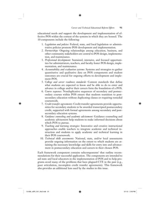 Career and Technical Educational Reform Efforts 91
educational needs and support the development and implementation of ef-
fective POS within the context of the systems in which they are housed. The
10 components include the following:
1. Legislation and policies: Federal, state, and local legislation or adminis-
trative policies promote POS development and implementation.
2. Partnerships: Ongoing relationships among education, business, and
other community stakeholders are central to POS design, implementa-
tion, and maintenance.
3. Professional development: Sustained, intensive, and focused opportuni-
ties for administrators, teachers, and faculty foster POS design, imple-
mentation, and maintenance.
4. Accountability and evaluation systems: Systems and strategies to gather
quantitative and qualitative data on POS components and student
outcomes are crucial for ongoing efforts to development and imple-
ment POS.
5. College and career readiness standards: Content standards that define
what students are expected to know and be able to do to enter and
advance in college and/or their careers form the foundation of a POS.
6. Course sequence: Nonduplicative sequences of secondary and postsec-
ondary courses within POS ensure that students transition to post-
secondary education without duplicating classes or requiring remedial
coursework.
7. Credit transfer agreements: Credit transfer agreements provide opportu-
nities for secondary students to be awarded transcripted postsecondary
credit, supported with formal agreements among secondary and post-
secondary education systems.
8. Guidance counseling and academic advisement: Guidance counseling and
academic advisement help students to make informed decisions about
which POS to pursue.
9. Teaching and learning strategies: Innovative and creative instructional
approaches enable teachers to integrate academic and technical in-
struction and students to apply academic and technical learning in
their POS coursework.
10. Technical skills assessments: National, state, and/or local assessments
provide ongoing information on the extent to which students are at-
taining the necessary knowledge and skills for entry into and advance-
ment in postsecondary education and careers in their chosen POS.
Each framework component contains subcomponents3
that outline recom-
mendations for their successful application. The components are intended to
aid state and local educators in the implementation of POS and to help pro-
grams avoid many of the problems that have plagued CTE in the past (e.g.,
poor articulation, incomplete credit transfer agreements). This framework
also provides an additional lens used by the studies in this issue.
12-008_IJER_V21_No2.indb 9112-008_IJER_V21_No2.indb 91 2/1/12 2:49 PM2/1/12 2:49 PM
 