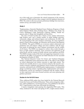 Career and Technical Educational Reform Efforts 93
tive of the study was to determine the critical components of the structure
and process of POS and how these compare with the legislated elements of
POS. The article in this issue presents preliminary findings from interviews,
student surveys, and student records.
Study 3
“Implementing a Statewide Mandated Career Pathways–Programs of Study
School Reform Model: Select Findings From a Multisite Case Study,” by
Cairen Withington, Cathy Hammond, Catherine Mobley, Natalie Sti-
panovic, Julia L. Sharp, Sam Stringfield, and Sam Drew.
The state of South Carolina has a history of low student achievement,
high dropout rates, and a modest number of adults holding university,
community college, and technical degrees and certifications. In 2005, with
the strong backing of the state’s business community, the state’s legislature
passed a school reform package: the Education and Economic Development
Act (EEDA). The goals of EEDA are to increase student achievement and
graduation rates and improve college and career readiness, with the long-
term goals of enhancing the state’s business environment and the welfare
of all citizens. The EEDA was designed to achieve these results through a
focus on high academic standards, career awareness and exploration at all
school levels, and the creation of locally relevant career pathways and POS.
The EEDA contains nearly all the basic and supporting components recom-
mended by the Office of Vocational and Adult Education for the successful
development of Perkins IV POS.
The National Research Center for Career and Technical Education
funded a longitudinal quasi-experimental study of the effects of the EEDA
on school organization and student outcomes in eight high schools. The
schools were carefully chosen to vary on factors critical to the research: com-
munity economic conditions and industries, levels of school and community
resources, and initial levels of EEDA policy implementation. A multimethod
design is producing analyses regarding policy implementation and impacts.
Furthermore, surveys are examined as conducted with the student cohorts
on their experiences with career-focused activities and career planning with
guidance personnel.
Studies for the Fall 2012 Issue
Three additional POS studies have been funded by the National Research
Center for Career and Technical Education. These, and an integrative reflec-
tion, will be published in a second special issue, to be published in the fall of
2012. Topics/articles in that issue will include the following.
A stepwise triangulation study spanning three longitudinal POS studies. This
study, conducted in the winter and spring of 2011, sought common charac-
12-008_IJER_V21_No2.indb 9312-008_IJER_V21_No2.indb 93 2/1/12 2:49 PM2/1/12 2:49 PM
 