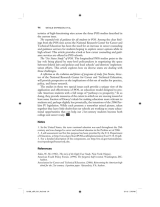 94 NATALIE STIPANOVIC ET AL.
teristics of high-functioning sites across the three POS studies described in
the current issue.
The expanded role of guidance for all students in POS. Among the clear find-
ings from the POS sites across the National Research Center for Career and
Technical Education has been the need for an increase in career counseling
and guidance services for students hoping to explore career options while in
high school. This article provides a look at how career counseling and guid-
ance services are offered in POS schools.
The “Six States Study” of POS. The longitudinal POS studies point to the
key role being played by state-level policymakers in negotiating the space
between federal laws and policies and local schools’ and districts’ implemen-
tation efforts. This article explores how six diverse states are dealing with
those challenges.
A reflection on the evolution and future of programs of study. Jim Stone, direc-
tor of the National Research Center for Career and Technical Education,
will provide perspective on the implications of this set of studies for practice,
policy, and future research.
The studies in these two special issues each provide a unique view of the
application and effectiveness of POS, an education model designed to pro-
vide American students with a full range of “pathways to prosperity.” In so
doing, they provide measures of the extent to which we are moving toward at
least some fraction of Dewey’s ideals for making education more relevant to
students and, perhaps slightly less prosaically, the intentions of the 2006 Per-
kins IV legislation. While each presents a somewhat mixed picture, taken
together they leave little doubt that our schools are working to create educa-
tional opportunities that can help our 21st-century students become both
college and career ready. IJER
Notes
1. In the United States, the term vocational education was used throughout the 20th
century and was changed to career and technical education in the Perkins act of 2006.
2. A self-assessment tool for this purpose has been provided by the U.S. Department
of Education, at http://cte.ed.gov/docs/POSLocalImplementationTool-9-14-10.pdf.
3. For a detailed description of the components, see http://cte.ed.gov/nationalinitia-
tives/rposdesignFramework.cfm.
References
Aikin, W. M. (1942). The story of the Eight Year Study. New York: Harper.
American Youth Policy Forum. (1998). The forgotten half revisited. Washington, DC:
Author.
Association for Career and Technical Education. (2006). Reinventing the American high
school for the 21st century: A position paper. Alexandria, VA: Author.
12-008_IJER_V21_No2.indb 9412-008_IJER_V21_No2.indb 94 2/1/12 2:49 PM2/1/12 2:49 PM
 