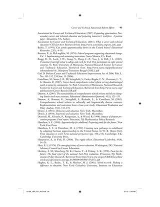 Career and Technical Educational Reform Efforts 95
Association for Career and Technical Education. (2007). Expanding opportunities: Post-
secondary career and technical education and preparing tomorrow’s workforce. A position
paper. Alexandria, VA: Author.
Association for Career and Technical Education. (2011). What is career and technical
education? CTE fact sheet. Retrieved from http://www.acteonline.org/cte_info.aspx
Bailey, T. (1993). Can youth apprenticeship thrive in the United States? Educational
Researcher, 22(3), 4–10.
Berman, P., & McLaughlin, M. (1978). Federal programs supporting educational change:
Vol. 3. Implementing and sustaining innovations. Santa Monica, CA: Rand.
Bragg, D. D., Loeb, J. W., Gong, Y., Deng, C.-P., Yoo, J., & Hill, J. L. (2002).
Transition from high school to college and work for Tech Prep participants in eight selected
consortia. St. Paul: University of Minnesota, National Research Center for Career
and Technical Education. Retrieved from http://www.nccte.org/publications/
infosynthesis/r% 26dreport/Transition-Bragg%20ALL.pdf
Carl D. Perkins Career and Technical Education Improvement Act of 2006, Pub. L.
No. 105-332, 250 Stat. 35 (2006).
Castellano, M., Stone, J. R., III, Stringfield, S., Farley-Ripple, E. N., Overman, L. T.,
& Hussain, R. (2007). Career-based comprehensive school reform serving disadvantaged
youth in minority communities. St. Paul: University of Minnesota, National Research
Center for Career and Technical Education. Retrieved from http://www.nccte.org/
publications/Career-Based_CSR.pdf
Datnow, A. (2005). The sustainability of comprehensive school reform models in chang-
ing district and state contexts. Educational Administration Quarterly, 41(1), 121–153.
Datnow, A., Borman, G., Stringfield, S., Rachuba, L., & Castellano, M. (2003).
Comprehensive school reform in culturally and linguistically diverse contexts:
Implementation and outcomes from a four-year study. Educational Evaluation and
Policy Analysis, 25(2), 143–170.
Dewey, J. (1916). Democracy and education. New York: Macmillan.
Dewey, J. (1938). Experience and education. New York: Macmillan.
Dynarski, M., Gleason, P., Rangarajan, A., & Wood, R. (1998). Impacts of dropout pre-
vention programs: Final report. Princeton, NJ: Mathematica Policy Research.
Hamilton, S. F. (1990). Apprenticeship for adulthood: Preparing youth for the future. New
York: Free Press.
Hamilton, S. F., & Hamilton, M. A. (1999). Creating new pathways to adulthood
by adapting German apprenticeship in the United States. In W. R. Heinz (Ed.),
From education to work: Cross-national perspectives (pp. 194–213). Cambridge, UK:
Cambridge University Press.
Hargreaves, A., & Fink, D. (2006). The ripple effect. Educational Leadership, 63(8),
16–20.
Herr, E. L. (1976). The emerging history of career education. Washington, DC: National
Advisory Council on Career Education.
Hershey, A. M., Silverberg, M. K., Owens, T., & Hulsey, L. K. (1998). Focus for the
future: The final report of the national Tech-Prep evaluation. Princeton, NJ, Math-
ematica Policy Research. Retrieved from http://www.eric.ed.gov/ERICDocs/data/
ericdocs2sql/content_storage_01/0000019b/80/15/cb/7c.pdf
Hughes, K. L., Bailey, T. R., & Mechur, M. J. (2001). School-to-work: Making a
difference in education. New York: Columbia University, Institute on Education
12-008_IJER_V21_No2.indb 9512-008_IJER_V21_No2.indb 95 2/1/12 2:49 PM2/1/12 2:49 PM
 