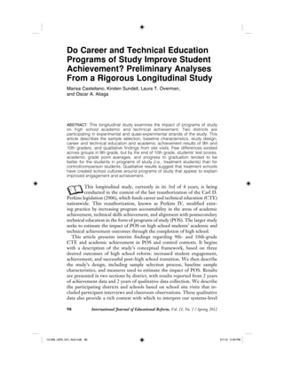 98 International Journal of Educational Reform, Vol. 21, No. 2 / Spring 2012
Do Career and Technical Education
Programs of Study Improve Student
Achievement? Preliminary Analyses
From a Rigorous Longitudinal Study
Marisa Castellano, Kirsten Sundell, Laura T. Overman,
and Oscar A. Aliaga
ABSTRACT: This longitudinal study examines the impact of programs of study
on high school academic and technical achievement. Two districts are
participating in experimental and quasi-experimental strands of the study. This
article describes the sample selection, baseline characteristics, study design,
career and technical education and academic achievement results of 9th and
10th graders, and qualitative findings from site visits. Few differences existed
across groups in 9th grade, but by the end of 10th grade, students’ test scores,
academic grade point averages, and progress to graduation tended to be
better for the students in programs of study (i.e., treatment students) than for
control/comparison students. Qualitative results suggest that treatment schools
have created school cultures around programs of study that appear to explain
improved engagement and achievement.
AThis longitudinal study, currently in its 3rd of 4 years, is being
conducted in the context of the last reauthorization of the Carl D.
Perkins legislation (2006), which funds career and technical education (CTE)
nationwide. This reauthorization, known as Perkins IV, modified exist-
ing practice by increasing program accountability in the areas of academic
achievement, technical skills achievement, and alignment with postsecondary
technical education in the form of programs of study (POS). The larger study
seeks to estimate the impact of POS on high school students’ academic and
technical achievement outcomes through the completion of high school.
This article presents interim findings regarding 9th- and 10th-grade
CTE and academic achievement in POS and control contexts. It begins
with a description of the study’s conceptual framework, based on three
desired outcomes of high school reform: increased student engagement,
achievement, and successful post–high school transition. We then describe
the study’s design, including sample selection process, baseline sample
characteristics, and measures used to estimate the impact of POS. Results
are presented in two sections by district, with results reported from 2 years
of achievement data and 2 years of qualitative data collection. We describe
the participating districts and schools based on school site visits that in-
cluded participant interviews and classroom observations. These qualitative
data also provide a rich context with which to interpret our systems-level
12-008_IJER_V21_No2.indb 9812-008_IJER_V21_No2.indb 98 2/1/12 2:49 PM2/1/12 2:49 PM
 