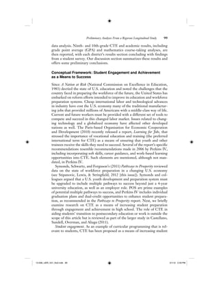 Preliminary Analyses From a Rigorous Longitudinal Study 99
data analysis. Ninth- and 10th-grade CTE and academic results, including
grade point average (GPA) and mathematics course-taking analyses, are
then reported, with each district’s results section concluding with findings
from a student survey. Our discussion section summarizes these results and
offers some preliminary conclusions.
Conceptual Framework: Student Engagement and Achievement
as a Means to Success
Since A Nation at Risk (National Commission on Excellence in Education,
1983) decried the state of U.S. education and noted the challenges that the
country faced in preparing the workforce of the future, the United States has
embarked on reform efforts intended to improve its education and workforce
preparation systems. Cheap international labor and technological advances
in industry have cost the U.S. economy many of the traditional manufactur-
ing jobs that provided millions of Americans with a middle-class way of life.
Current and future workers must be provided with a different set of tools to
compete and succeed in this changed labor market. Issues related to chang-
ing technology and a globalized economy have affected other developed
nations as well. The Paris-based Organisation for Economic Cooperation
and Development (2010) recently released a report, Learning for Jobs, that
stressed the importance of vocational education and training (the preferred
international term for CTE) as a means of ensuring that youth and other
trainees receive the skills they need to succeed. Several of the report’s specific
recommendations resemble recommendations made in 2006 by Perkins IV,
including incorporating soft skills, career guidance, and work-based learning
opportunities into CTE. Such elements are mentioned, although not man-
dated, in Perkins IV.
Symonds, Schwartz, and Ferguson’s (2011) Pathways to Prosperity reviewed
data on the state of workforce preparation in a changing U.S. economy
(see Stipanovic, Lewis, & Stringfield, 2012 [this issue]). Symonds and col-
leagues argued that a U.S. youth development and preparation system must
be upgraded to include multiple pathways to success beyond just a 4-year
university education, as well as an employer role. POS are prime examples
of potential multiple pathways to success, and Perkins IV includes individual
graduation plans and dual-credit opportunities to enhance student prepara-
tion, as recommended in the Pathways to Prosperity report. Next, we briefly
examine research on CTE as a means of increasing student preparation
through engagement and achievement in high school. The role of CTE in
aiding students’ transition to postsecondary education or work is outside the
scope of this article but is reviewed as part of the larger study in Castellano,
Sundell, Overman, and Aliaga (2011).
Student engagement. As an example of curricular programming that is rel-
evant to students, CTE has been proposed as a means of increasing student
12-008_IJER_V21_No2.indb 9912-008_IJER_V21_No2.indb 99 2/1/12 2:49 PM2/1/12 2:49 PM
 