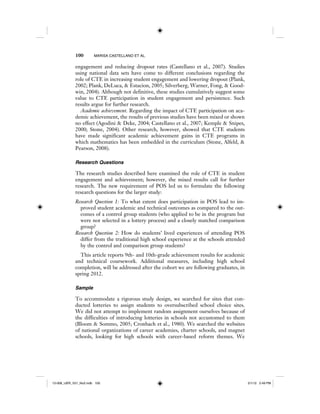 100 MARISA CASTELLANO ET AL.
engagement and reducing dropout rates (Castellano et al., 2007). Studies
using national data sets have come to different conclusions regarding the
role of CTE in increasing student engagement and lowering dropout (Plank,
2002; Plank, DeLuca, & Estacion, 2005; Silverberg, Warner, Fong, & Good-
win, 2004). Although not definitive, these studies cumulatively suggest some
value to CTE participation in student engagement and persistence. Such
results argue for further research.
Academic achievement. Regarding the impact of CTE participation on aca-
demic achievement, the results of previous studies have been mixed or shown
no effect (Agodini & Deke, 2004; Castellano et al., 2007; Kemple & Snipes,
2000; Stone, 2004). Other research, however, showed that CTE students
have made significant academic achievement gains in CTE programs in
which mathematics has been embedded in the curriculum (Stone, Alfeld, &
Pearson, 2008).
Research Questions
The research studies described here examined the role of CTE in student
engagement and achievement; however, the mixed results call for further
research. The new requirement of POS led us to formulate the following
research questions for the larger study:
Research Question 1: To what extent does participation in POS lead to im-
proved student academic and technical outcomes as compared to the out-
comes of a control group students (who applied to be in the program but
were not selected in a lottery process) and a closely matched comparison
group?
Research Question 2: How do students’ lived experiences of attending POS
differ from the traditional high school experience at the schools attended
by the control and comparison group students?
This article reports 9th- and 10th-grade achievement results for academic
and technical coursework. Additional measures, including high school
completion, will be addressed after the cohort we are following graduates, in
spring 2012.
Sample
To accommodate a rigorous study design, we searched for sites that con-
ducted lotteries to assign students to oversubscribed school choice sites.
We did not attempt to implement random assignment ourselves because of
the difficulties of introducing lotteries in schools not accustomed to them
(Bloom & Sommo, 2005; Cronbach et al., 1980). We searched the websites
of national organizations of career academies, charter schools, and magnet
schools, looking for high schools with career-based reform themes. We
12-008_IJER_V21_No2.indb 10012-008_IJER_V21_No2.indb 100 2/1/12 2:49 PM2/1/12 2:49 PM
 