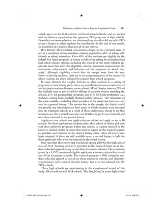 Preliminary Analyses From a Rigorous Longitudinal Study 101
called experts in the field and state and local school officials, and we worked
with an industry organization that sponsors CTE programs in high schools.
From their recommendations, we eliminated any sites that did not offer POS
or use a lottery to select students for enrollment. By the end of our search,
we identified two districts that met all of our criteria.
West District. West District is located in a large city in a Western state. It
serves a combined urban–suburban student population, 64% of whom self-
identify as ethnic minorities. Over 40% of the students are eligible for the
federal free lunch program. A lottery is held every spring for oversubscribed
high school choice options, including the schools in this study. Student ap-
plicants must first meet the eligibility criteria—minimum requirements for
attendance, achievement, and behavior—of the programs to which they
apply.1
Although eligibility criteria bias the sample away from the very
lowest-achieving students, their use is not unrepresentative of the manner in
which students are often selected for popular high school programs.
In many districts that employ lotteries to place students in a variety of
programs, certain lottery preferences are provided to minimize student travel
and maximize student diversity across schools. West District reserves 25% of
the available seats at any school for siblings of students already attending the
schools, 25% for geographical proximity, and 25% for feeder preference (i.e.,
students coming from similarly themed middle schools). The remainder of
the seats available—including those not taken in the preference lotteries—are
used in a general lottery. This creates bias in the sample; the district could
not provide any information on how many or which students were accepted
into the treatment schools as a result of these preferences, except to say that
in most cases, the reserved seats were not all taken by preference students and
were thus returned to the general lottery.
Applicants may submit one application per school and apply to up to 10
schools. On their applications, students select their school of choice and then
rank their preferred programs within that school. A student selected in the
lottery is mailed a letter of intent that must be signed by the student’s parent
or guardian and returned to the district lottery office. After all letters have
been returned, if there are still available seats, a second lottery is held for
those applicants who were not selected in the initial lottery.
One year after the lottery that was held in spring 2008 for the high school
class of 2012, baseline data were provided to the research team on all stu-
dents who had applied to any of our three treatment schools. The treatment
group (n = 1,957) consists of eligible applicants who were selected to attend
one of the treatment schools. The control group (n = 509) comprises stu-
dents who had applied to one of our three treatment schools, met eligibility
requirements, were entered into the lottery, but were not selected into the
POS schools.
Three high schools are participating in the experimental strand of this
study. All are wall-to-wall POS schools. The first, Navy,2
is a new high school
12-008_IJER_V21_No2.indb 10112-008_IJER_V21_No2.indb 101 2/1/12 2:49 PM2/1/12 2:49 PM
 