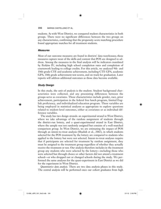 104 MARISA CASTELLANO ET AL.
students. As with West District, we compared student characteristics in both
groups. There were no significant differences between the two groups on
any characteristics, confirming that the propensity score matching procedure
found appropriate matches for all treatment students.
Measures
Most of our outcome measures are found in districts’ data warehouses; these
measures capture most of the skills and content that POS are designed to ad-
dress. Among the measures in the final analysis will be indicators mandated
by Perkins IV, including high school completion rates and completion of
coursework leading to college credits. For this article, we analyzed 9th- and
10th-grade CTE and academic achievement, including CTE GPA, academic
GPA, 10th-grade achievement test scores, and on track for graduation. Later
reports will address additional outcomes as those data become available.
Study Design
In this study, the unit of analysis is the student. Student background char-
acteristics were collected, and any preexisting differences between the
groups serve as covariates. These characteristics include gender, race, prior
achievement, participation in the federal free lunch program, limited Eng-
lish proficiency, and individualized education program. These variables are
being employed in statistical analyses as appropriate to explore questions
related to student-level outcomes, either as covariates or as individual dif-
ference variables.
The study has two design strands: an experimental strand in West District,
where we take advantage of the random assignment of students through
the district-run lottery, and a quasi-experimental strand in East District,
where the sample was not randomly assigned but consists of a well-matched
comparison group. In West District, we are estimating the impact of POS
through an intent-to-treat analysis (Shadish et al., 2002), in which students
selected for the POS treatment by the lottery are compared to students who
applied to the lottery but were not selected. Intent-to-treat analyses require
that if participants are selected for treatment by random assignment, they
must be assigned to the treatment group regardless of whether they actually
receive the treatment or not. Our analysis therefore includes in the treatment
group any students who were selected by the lottery—including those who
were selected but through choice or other factors did not attend a treatment
school—or who dropped out or changed schools during the study. We per-
formed the same analyses for the quasi-experiment in East District as we did
for the experiment in West District.
Quantitative data analysis. There are two data analysis phases in this study.
The central analysis will be performed once our cohort graduates from high
12-008_IJER_V21_No2.indb 10412-008_IJER_V21_No2.indb 104 2/1/12 2:49 PM2/1/12 2:49 PM
 