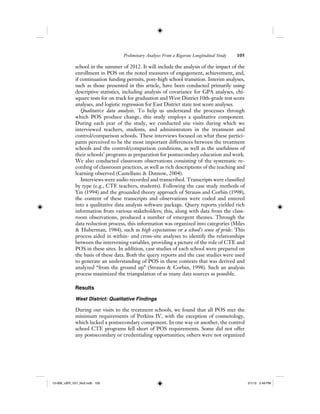 Preliminary Analyses From a Rigorous Longitudinal Study 105
school in the summer of 2012. It will include the analysis of the impact of the
enrollment in POS on the noted measures of engagement, achievement, and,
if continuation funding permits, post–high school transition. Interim analyses,
such as those presented in this article, have been conducted primarily using
descriptive statistics, including analysis of covariance for GPA analyses, chi-
square tests for on track for graduation and West District 10th-grade test score
analyses, and logistic regression for East District state test score analyses.
Qualitative data analysis. To help us understand the processes through
which POS produce change, this study employs a qualitative component.
During each year of the study, we conducted site visits during which we
interviewed teachers, students, and administrators in the treatment and
control/comparison schools. These interviews focused on what these partici-
pants perceived to be the most important differences between the treatment
schools and the control/comparison conditions, as well as the usefulness of
their schools’ programs as preparation for postsecondary education and work.
We also conducted classroom observations consisting of the systematic re-
cording of classroom practices, as well as rich descriptions of the teaching and
learning observed (Castellano & Datnow, 2004).
Interviews were audio recorded and transcribed. Transcripts were classified
by type (e.g., CTE teachers, students). Following the case study methods of
Yin (1994) and the grounded theory approach of Strauss and Corbin (1998),
the content of these transcripts and observations were coded and entered
into a qualitative data analysis software package. Query reports yielded rich
information from various stakeholders; this, along with data from the class-
room observations, produced a number of emergent themes. Through the
data reduction process, this information was organized into categories (Miles
& Huberman, 1984), such as high expectations or a school’s sense of pride. This
process aided in within- and cross-site analyses to identify the relationships
between the intervening variables, providing a picture of the role of CTE and
POS in these sites. In addition, case studies of each school were prepared on
the basis of these data. Both the query reports and the case studies were used
to generate an understanding of POS in these contexts that was derived and
analyzed “from the ground up” (Strauss & Corbin, 1998). Such an analysis
process maximized the triangulation of as many data sources as possible.
Results
West District: Qualitative Findings
During our visits to the treatment schools, we found that all POS met the
minimum requirements of Perkins IV, with the exception of cosmetology,
which lacked a postsecondary component. In one way or another, the control
school CTE programs fell short of POS requirements. Some did not offer
any postsecondary or credentialing opportunities; others were not organized
12-008_IJER_V21_No2.indb 10512-008_IJER_V21_No2.indb 105 2/1/12 2:49 PM2/1/12 2:49 PM
 