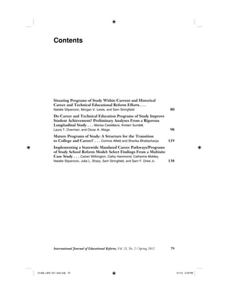 International Journal of Educational Reform, Vol. 21, No. 2 / Spring 2012 79
Contents
Situating Programs of Study Within Current and Historical
Career and Technical Educational Reform Efforts . . .
Natalie Stipanovic, Morgan V. Lewis, and Sam Stringfield 80
Do Career and Technical Education Programs of Study Improve
Student Achievement? Preliminary Analyses From a Rigorous
Longitudinal Study . . . Marisa Castellano, Kirsten Sundell,
Laura T. Overman, and Oscar A. Aliaga 98
Mature Programs of Study: A Structure for the Transition
to College and Career? . . . Corinne Alfeld and Sharika Bhattacharya 119
Implementing a Statewide Mandated Career Pathways/Programs
of Study School Reform Model: Select Findings From a Multisite
Case Study . . . Cairen Withington, Cathy Hammond, Catherine Mobley,
Natalie Stipanovic, Julia L. Sharp, Sam Stringfield, and Sam F. Drew Jr. 138
12-008_IJER_V21_No2.indb 7912-008_IJER_V21_No2.indb 79 2/1/12 2:49 PM2/1/12 2:49 PM
 