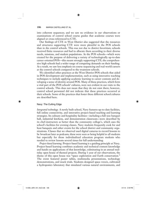 106 MARISA CASTELLANO ET AL.
into coherent sequences; and we saw no evidence in our observations or
examinations of control school course guides that academic courses were
aligned or cross-referenced to CTE.
Our findings of CTE in West District also suggested that the resources
and structures supporting CTE were more plentiful in the POS schools
than in the control schools. This was not due to district favoritism; schools
received finite resources and had to allocate them according to their diverse
needs, missions, and student populations. At the POS schools—which were
created for the purpose of delivering a variety of technologically up-to-date
career-oriented POS—this meant strongly supporting CTE; the comprehen-
sive high schools had a wider range of competing demands on their funding.
As a result, we saw less emphasis on course sequencing and real-world careers
at the control schools compared to the treatment schools.
We identified other practices at the West District POS schools that aided
in POS development and implementation, such as using innovative teaching
techniques to include applying academic learning to career contexts and de-
veloping a sense of identity around POS. Many of these practices, which form
a vital part of the POS schools’ cultures, were not evident in our visits to the
control schools. This does not mean that they do not exist there; however,
control school personnel did not indicate that these practices occurred at
their schools. Some of the practices that foster these different school cultures
are described here.
Navy: The Cutting Edge
Integrated technology. A newly built school, Navy features up-to-date facilities,
full online connectivity, and innovative project-based teaching and learning
strategies. Its culinary and hospitality facilities—including a full-size banquet
hall, industrial kitchens, and demonstration classroom—were described by
its chef–instructors as better than the community college’s, which uses the
school’s facilities for evening classes. Navy students frequently cook for and
host banquets and other events for the school district and community orga-
nizations. Classes that we observed used digital cameras to record lessons to
be broadcast later as podcasts; these were seen as being helpful to all students
but especially for those individualized education program students who
needed to review lessons several times for full understanding.
Project-based learning. Project-based learning is a guiding principle at Navy.
Project-based learning combines academic and technical content knowledge
and hands-on applications of that knowledge, culminating in an annual mul-
tiday open house of themed projects. During 1 year of our observations, the
theme of this open house was “space exploration and Earth conservation.”
The event featured poster tables, multimedia presentations, technology
demonstrations, and mock trials. Students designed space rovers, cultivated
a hydroponics laboratory that simulated various natural environments, and
12-008_IJER_V21_No2.indb 10612-008_IJER_V21_No2.indb 106 2/1/12 2:49 PM2/1/12 2:49 PM
 