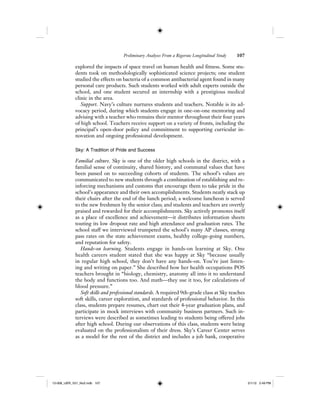 Preliminary Analyses From a Rigorous Longitudinal Study 107
explored the impacts of space travel on human health and fitness. Some stu-
dents took on methodologically sophisticated science projects; one student
studied the effects on bacteria of a common antibacterial agent found in many
personal care products. Such students worked with adult experts outside the
school, and one student secured an internship with a prestigious medical
clinic in the area.
Support. Navy’s culture nurtures students and teachers. Notable is its ad-
vocacy period, during which students engage in one-on-one mentoring and
advising with a teacher who remains their mentor throughout their four years
of high school. Teachers receive support on a variety of fronts, including the
principal’s open-door policy and commitment to supporting curricular in-
novation and ongoing professional development.
Sky: A Tradition of Pride and Success
Familial culture. Sky is one of the older high schools in the district, with a
familial sense of continuity, shared history, and communal values that have
been passed on to succeeding cohorts of students. The school’s values are
communicated to new students through a combination of establishing and re-
inforcing mechanisms and customs that encourage them to take pride in the
school’s appearance and their own accomplishments. Students neatly stack up
their chairs after the end of the lunch period; a welcome luncheon is served
to the new freshmen by the senior class; and students and teachers are overtly
praised and rewarded for their accomplishments. Sky actively promotes itself
as a place of excellence and achievement—it distributes information sheets
touting its low dropout rate and high attendance and graduation rates. The
school staff we interviewed trumpeted the school’s many AP classes, strong
pass rates on the state achievement exams, healthy college-going numbers,
and reputation for safety.
Hands-on learning. Students engage in hands-on learning at Sky. One
health careers student stated that she was happy at Sky “because usually
in regular high school, they don’t have any hands-on. You’re just listen-
ing and writing on paper.” She described how her health occupations POS
teachers brought in “biology, chemistry, anatomy all into it to understand
the body and functions too. And math—they use it too, for calculations of
blood pressure.”
Soft skills and professional standards. A required 9th-grade class at Sky teaches
soft skills, career exploration, and standards of professional behavior. In this
class, students prepare resumes, chart out their 4-year graduation plans, and
participate in mock interviews with community business partners. Such in-
terviews were described as sometimes leading to students being offered jobs
after high school. During our observations of this class, students were being
evaluated on the professionalism of their dress. Sky’s Career Center serves
as a model for the rest of the district and includes a job bank, cooperative
12-008_IJER_V21_No2.indb 10712-008_IJER_V21_No2.indb 107 2/1/12 2:49 PM2/1/12 2:49 PM
 