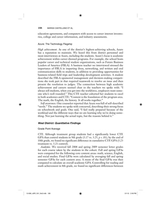 108 MARISA CASTELLANO ET AL.
education agreements, and computers with access to career interest invento-
ries, college and career information, and industry assessments.
Azure: The Technology Flagship
High achievement. As one of the district’s highest-achieving schools, Azure
has a reputation to maintain. We heard this from district personnel and
most interviewees at Azure, including the students. Azure’s focus is academic
achievement within career-themed programs. For example, the school hosts
popular career and technical student organizations, such as Future Business
Leaders of America (FBLA). A business teacher we interviewed stressed the
importance of FBLA in imparting dress, networking, and written and oral
communication skills to students, in addition to providing opportunities for
business-related field trips and leadership development activities. A student
described the FBLA–sponsored management and decision-making competi-
tions she took part in that required teamwork to resolve an issue and then
present the resolution to judges. The connection between high academic
achievement and careers seemed clear to the teachers we spoke with: “I
always tell students, when you get into the workforce, employers want some-
one who’s well rounded.” This CTE teacher exhorted her students to excel
in both academics and CTE: “Content is the foundation of the program area.
The math, the English, the history. It all works together.”
Self-awareness. One counselor reported that Azure was full of self-described
“nerds.” The students we spoke with concurred, describing their strong focus
on schoolwork and goals. One said, “I feel really prepared because of the
workload and the different ways that we are learning why we’re doing some-
thing. Not just learning the actual topic, but the reasons behind it.”
West District: Quantitative Findings
Grade Point Average
CTE. Although treatment group students had a significantly lower CTE
GPA than control students in 9th grade (3.17 vs. 3.25, p < .01), by the end of
10th grade, we found no significant difference in cumulative CTE GPA (3.23
treatment vs. 3.21 control).
Academic. We received fall 2008 and spring 2009 semester letter grades
for each course taken by the students in the cohort. Fall and spring GPAs
were computed for the following core content areas: math, science, English,
and social studies. Final GPAs were calculated by averaging fall and spring
semester GPAs for each content area. A mean of the final GPAs was then
computed to calculate an overall academic GPA. Controlling for reading and
math achievement in 8th grade, we found no significant differences between
12-008_IJER_V21_No2.indb 10812-008_IJER_V21_No2.indb 108 2/1/12 2:49 PM2/1/12 2:49 PM
 