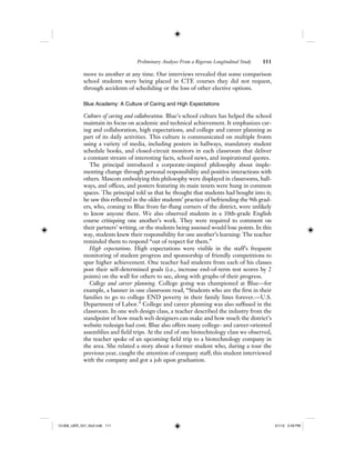 Preliminary Analyses From a Rigorous Longitudinal Study 111
move to another at any time. Our interviews revealed that some comparison
school students were being placed in CTE courses they did not request,
through accidents of scheduling or the loss of other elective options.
Blue Academy: A Culture of Caring and High Expectations
Culture of caring and collaboration. Blue’s school culture has helped the school
maintain its focus on academic and technical achievement. It emphasizes car-
ing and collaboration, high expectations, and college and career planning as
part of its daily activities. This culture is communicated on multiple fronts
using a variety of media, including posters in hallways, mandatory student
schedule books, and closed-circuit monitors in each classroom that deliver
a constant stream of interesting facts, school news, and inspirational quotes.
The principal introduced a corporate-inspired philosophy about imple-
menting change through personal responsibility and positive interactions with
others. Mascots embodying this philosophy were displayed in classrooms, hall-
ways, and offices, and posters featuring its main tenets were hung in common
spaces. The principal told us that he thought that students had bought into it;
he saw this reflected in the older students’ practice of befriending the 9th grad-
ers, who, coming to Blue from far-flung corners of the district, were unlikely
to know anyone there. We also observed students in a 10th-grade English
course critiquing one another’s work. They were required to comment on
their partners’ writing, or the students being assessed would lose points. In this
way, students knew their responsibility for one another’s learning: The teacher
reminded them to respond “out of respect for them.”
High expectations. High expectations were visible in the staff’s frequent
monitoring of student progress and sponsorship of friendly competitions to
spur higher achievement. One teacher had students from each of his classes
post their self-determined goals (i.e., increase end-of-term test scores by 2
points) on the wall for others to see, along with graphs of their progress.
College and career planning. College going was championed at Blue—for
example, a banner in one classroom read, “Students who are the first in their
families to go to college END poverty in their family lines forever.—U.S.
Department of Labor.” College and career planning was also suffused in the
classroom. In one web design class, a teacher described the industry from the
standpoint of how much web designers can make and how much the district’s
website redesign had cost. Blue also offers many college- and career-oriented
assemblies and field trips. At the end of one biotechnology class we observed,
the teacher spoke of an upcoming field trip to a biotechnology company in
the area. She related a story about a former student who, during a tour the
previous year, caught the attention of company staff; this student interviewed
with the company and got a job upon graduation.
12-008_IJER_V21_No2.indb 11112-008_IJER_V21_No2.indb 111 2/1/12 2:49 PM2/1/12 2:49 PM
 