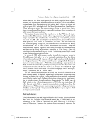 Preliminary Analyses From a Rigorous Longitudinal Study 115
urban districts, like those participating in this study, requires broad organi-
zational and instructional reforms that change the school culture toward suc-
cess and away from disengagement and apathy. Such cultures of success are
evident in the POS schools in both the West District and the East District.
These schools are places that many students choose to attend; once there,
they soon understand that they are expected to maintain those reputations of
achievement for future students.
The culture of achievement that we observed at the POS schools mani-
fested itself in different ways at each school (e.g., supportive, “nerdy”), which
might account for the varied results. For instance, in West District, success
was seen in CTE GPA trending toward the treatment group and superior
10th-grade test score results. In East District, academic GPA trended toward
the treatment group along with one end-of-term achievement test. Many
studies eschew GPA in favor of state achievement test results. Using this
latter measure suggests a positive association between the POS treatment
and increased academic achievement, especially in West District. We will
continue to collect and analyze data for the 2 remaining years of high school
to see whether this association holds.
In terms of CTE achievement, results favored the treatment group in
West District, which allows us to be cautiously optimistic about the effects
of providing students with rigorous relevant high school curricula that lead
to college and careers. We can expect CTE course taking in both districts to
increase over the next 2 years—POS will come to take up a larger portion of
POS students’ hours in school, and we can safely assume that the control and
comparison students will also take more CTE because 97% of all U.S. high
school students take at least one CTE course during high school (Levesque,
Lauen, Teitelbaum, Alt, & Librera, 2000).
We will continue to examine the academic and technical achievement of
these cohorts as they go through high school, adding other measures as they
become available (e.g., college credits and industry-recognized credentials
earned during high school). And we will continue to increase our understand-
ing of school contexts through qualitative data analysis. The final 2 years of
high school are the culminating experience of POS; for our study, they will
offer the data with which to generate more definitive conclusions about the
effectiveness of POS as a means of preparing students for college and careers.
Our final results may help policymakers decide the best ways to improve POS
to help students succeed.
Acknowledgment
The work reported here was supported under the National Research Center
for Career and Technical Education (PR/Award No. VO51A070003) as ad-
ministered by the Office of Vocational and Adult Education, U.S. Depart-
ment of Education. However, the contents do not necessarily represent the
12-008_IJER_V21_No2.indb 11512-008_IJER_V21_No2.indb 115 2/1/12 2:49 PM2/1/12 2:49 PM
 