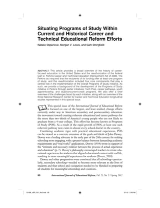 80 International Journal of Educational Reform, Vol. 21, No. 2 / Spring 2012
Situating Programs of Study Within
Current and Historical Career and
Technical Educational Reform Efforts
Natalie Stipanovic, Morgan V. Lewis, and Sam Stringfield
ABSTRACT: This article provides a broad overview of the history of career-
focused education in the United States and the reauthorization of the federal
Carl D. Perkins Career and Technical Education Improvement Act of 2006. The
Perkins act required that the recipients of its funding offer at least one program
of study, and this reauthorization included four core components that play a
central role in the implementation of the overall Programs of Study initiative. As
such, we provide a background of the development of the Programs of Study
initiative in Perkins through earlier initiatives: Tech Prep, career pathways, youth
apprenticeship, and dual/concurrent-credit programs. We also offer a brief
overview of the challenges faced by each initiative, along with an overview of the
three National Research Center for Career and Technical Education longitudinal
studies represented in this special issue.
AThis special issue of the International Journal of Educational Reform
is focused on one of the largest, and least studied, change efforts
currently under way in American secondary and postsecondary education:
the movement toward creating coherent educational and career pathways for
the more than two-thirds of America’s young people who are not likely to
graduate from a 4-year college. This effort has become known as Programs
of Study (POS). As a result of the rapid growth of POS, at least one such
coherent pathway now exists in almost every school district in the country.
Combining academic rigor with practical educational experiences, POS
can be viewed as a concrete extension of the goals and ideals of John Dewey.
Dewey was a leading advocate in the early part of the 20th century for making
schooling more engaging, with a greater balance between demanding academic
requirements and “real world” applications. Dewey (1938) wrote in support of
the “intimate and necessary relation between the process of actual experience
and education” (p. 7). Dewey’s philosophy encouraged teachers to create edu-
cational experiences for students that aligned educational content with real life,
resulting in more meaningful experiences for students (Pieratt, 2010).
Dewey and other progressives were convinced that all schooling—particu-
larly, secondary schooling—needed to become more relevant to the lives of
students and that school and occupation needed to be blended in preparing
all students for meaningful citizenship and vocations.
12-008_IJER_V21_No2.indb 8012-008_IJER_V21_No2.indb 80 2/1/12 2:49 PM2/1/12 2:49 PM
 
