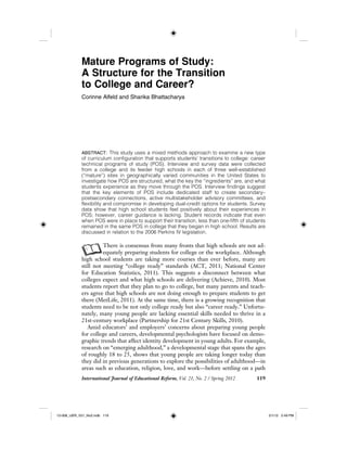 International Journal of Educational Reform, Vol. 21, No. 2 / Spring 2012 119
Mature Programs of Study:
A Structure for the Transition
to College and Career?
Corinne Alfeld and Sharika Bhattacharya
ABSTRACT: This study uses a mixed methods approach to examine a new type
of curriculum configuration that supports students’ transitions to college: career
technical programs of study (POS). Interview and survey data were collected
from a college and its feeder high schools in each of three well-established
(“mature”) sites in geographically varied communities in the United States to
investigate how POS are structured, what the key the “ingredients” are, and what
students experience as they move through the POS. Interview findings suggest
that the key elements of POS include dedicated staff to create secondary–
postsecondary connections, active multistakeholder advisory committees, and
flexibility and compromise in developing dual-credit options for students. Survey
data show that high school students feel positively about their experiences in
POS; however, career guidance is lacking. Student records indicate that even
when POS were in place to support their transition, less than one-fifth of students
remained in the same POS in college that they began in high school. Results are
discussed in relation to the 2006 Perkins IV legislation.
AThere is consensus from many fronts that high schools are not ad-
equately preparing students for college or the workplace. Although
high school students are taking more courses than ever before, many are
still not meeting “college ready” standards (ACT, 2011; National Center
for Education Statistics, 2011). This suggests a disconnect between what
colleges expect and what high schools are delivering (Achieve, 2010). Most
students report that they plan to go to college, but many parents and teach-
ers agree that high schools are not doing enough to prepare students to get
there (MetLife, 2011). At the same time, there is a growing recognition that
students need to be not only college ready but also “career ready.” Unfortu-
nately, many young people are lacking essential skills needed to thrive in a
21st-century workplace (Partnership for 21st Century Skills, 2010).
Amid educators’ and employers’ concerns about preparing young people
for college and careers, developmental psychologists have focused on demo-
graphic trends that affect identity development in young adults. For example,
research on “emerging adulthood,” a developmental stage that spans the ages
of roughly 18 to 25, shows that young people are taking longer today than
they did in previous generations to explore the possibilities of adulthood—in
areas such as education, religion, love, and work—before settling on a path
12-008_IJER_V21_No2.indb 11912-008_IJER_V21_No2.indb 119 2/1/12 2:49 PM2/1/12 2:49 PM
 