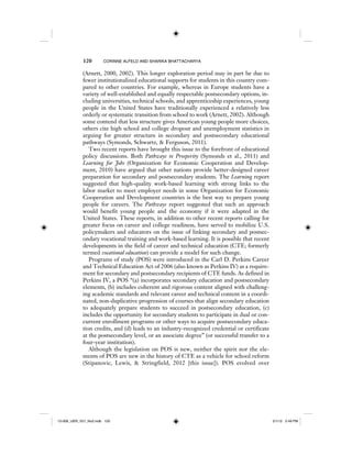 120 CORINNE ALFELD AND SHARIKA BHATTACHARYA
(Arnett, 2000, 2002). This longer exploration period may in part be due to
fewer institutionalized educational supports for students in this country com-
pared to other countries. For example, whereas in Europe students have a
variety of well-established and equally respectable postsecondary options, in-
cluding universities, technical schools, and apprenticeship experiences, young
people in the United States have traditionally experienced a relatively less
orderly or systematic transition from school to work (Arnett, 2002). Although
some contend that less structure gives American young people more choices,
others cite high school and college dropout and unemployment statistics in
arguing for greater structure in secondary and postsecondary educational
pathways (Symonds, Schwartz, & Ferguson, 2011).
Two recent reports have brought this issue to the forefront of educational
policy discussions. Both Pathways to Prosperity (Symonds et al., 2011) and
Learning for Jobs (Organization for Economic Cooperation and Develop-
ment, 2010) have argued that other nations provide better-designed career
preparation for secondary and postsecondary students. The Learning report
suggested that high-quality work-based learning with strong links to the
labor market to meet employer needs in some Organization for Economic
Cooperation and Development countries is the best way to prepare young
people for careers. The Pathways report suggested that such an approach
would benefit young people and the economy if it were adapted in the
United States. These reports, in addition to other recent reports calling for
greater focus on career and college readiness, have served to mobilize U.S.
policymakers and educators on the issue of linking secondary and postsec-
ondary vocational training and work-based learning. It is possible that recent
developments in the field of career and technical education (CTE; formerly
termed vocational education) can provide a model for such change.
Programs of study (POS) were introduced in the Carl D. Perkins Career
and Technical Education Act of 2006 (also known as Perkins IV) as a require-
ment for secondary and postsecondary recipients of CTE funds. As defined in
Perkins IV, a POS “(a) incorporates secondary education and postsecondary
elements, (b) includes coherent and rigorous content aligned with challeng-
ing academic standards and relevant career and technical content in a coordi-
nated, non-duplicative progression of courses that align secondary education
to adequately prepare students to succeed in postsecondary education, (c)
includes the opportunity for secondary students to participate in dual or con-
current enrollment programs or other ways to acquire postsecondary educa-
tion credits, and (d) leads to an industry-recognized credential or certificate
at the postsecondary level, or an associate degree” (or successful transfer to a
four-year institution).
Although the legislation on POS is new, neither the spirit nor the ele-
ments of POS are new in the history of CTE as a vehicle for school reform
(Stipanovic, Lewis, & Stringfield, 2012 [this issue]). POS evolved over
12-008_IJER_V21_No2.indb 12012-008_IJER_V21_No2.indb 120 2/1/12 2:49 PM2/1/12 2:49 PM
 