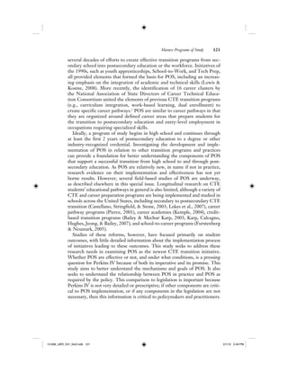 Mature Programs of Study 121
several decades of efforts to create effective transition programs from sec-
ondary school into postsecondary education or the workforce. Initiatives of
the 1990s, such as youth apprenticeships, School-to-Work, and Tech Prep,
all provided elements that formed the basis for POS, including an increas-
ing emphasis on the integration of academic and technical skills (Lewis &
Kosine, 2008). More recently, the identification of 16 career clusters by
the National Association of State Directors of Career Technical Educa-
tion Consortium united the elements of previous CTE transition programs
(e.g., curriculum integration, work-based learning, dual enrollment) to
create specific career pathways.1
POS are similar to career pathways in that
they are organized around defined career areas that prepare students for
the transition to postsecondary education and entry-level employment in
occupations requiring specialized skills.
Ideally, a program of study begins in high school and continues through
at least the first 2 years of postsecondary education to a degree or other
industry-recognized credential. Investigating the development and imple-
mentation of POS in relation to other transition programs and practices
can provide a foundation for better understanding the components of POS
that support a successful transition from high school to and through post-
secondary education. As POS are relatively new, in name if not in practice,
research evidence on their implementation and effectiveness has not yet
borne results. However, several field-based studies of POS are underway,
as described elsewhere in this special issue. Longitudinal research on CTE
students’ educational pathways in general is also limited, although a variety of
CTE and career preparation programs are being implemented and studied in
schools across the United States, including secondary to postsecondary CTE
transition (Castellano, Stringfield, & Stone, 2003; Lekes et al., 2007), career
pathway programs (Pierce, 2001), career academies (Kemple, 2004), credit-
based transition programs (Bailey & Mechur Karp, 2003; Karp, Calcagno,
Hughes, Jeong, & Bailey, 2007), and school-to-career programs (Furstenberg
& Neumark, 2005).
Studies of these reforms, however, have focused primarily on student
outcomes, with little detailed information about the implementation process
of initiatives leading to these outcomes. This study seeks to address these
research needs in examining POS as the newest CTE transition initiative.
Whether POS are effective or not, and under what conditions, is a pressing
question for Perkins IV because of both its imperative and its promise. This
study aims to better understand the mechanisms and goals of POS. It also
seeks to understand the relationship between POS in practice and POS as
required by the policy. This comparison to legislation is important because
Perkins IV is not very detailed or prescriptive; if other components are criti-
cal to POS implementation, or if any components in the legislation are not
necessary, then this information is critical to policymakers and practitioners.
12-008_IJER_V21_No2.indb 12112-008_IJER_V21_No2.indb 121 2/1/12 2:49 PM2/1/12 2:49 PM
 