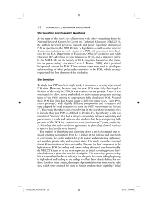 122 CORINNE ALFELD AND SHARIKA BHATTACHARYA
Site Selection and Research Questions
At the start of the study, in collaboration with other researchers from the
National Research Center for Career and Technical Education (NRCCTE),
the authors reviewed previous research and policy regarding elements of
POS as specified in the 2006 Perkins IV legislation as well as other relevant
documents, including an early version of a POS self-assessment tool devel-
oped by the U.S. Department of Education, Office of Vocational and Adult
Education (OVAE) (final version released in 2010), and a literature review
by the NRCCTE on the history of CTE programs focused on the transi-
tion to postsecondary education (Lewis & Kosine, 2008), which provided
background context for POS. These various lenses were used to develop an
understanding of what policymakers consider to be POS, which strongly
emphasized the first element of the legislation.
Site Selection
To study how POS work or might work, it is necessary to study operational
POS sites. However, because very few new POS were fully developed at
the start of the study in 2008, it was necessary to use proxies. A search was
conducted for older, more established, or more mature programs meeting
many of the POS criteria to approximate fully developed POS. Most of
these POS-like sites had begun under a different name (e.g., Tech Prep,
career pathways) with slightly different components and structures and
were adapted by local educators to meet the POS requirement in Perkins
IV. This study therefore cast a broader net in the search for potential sites
to include than just POS as defined by Perkins IV. Specifically, a site was
considered “mature” if it had a strong relationship between secondary and
postsecondary levels and evidence that students had been completing both
portions of the POS for consecutive years (minimum of 2 years, preferably
3). Sites that also had articulation agreements in place that allowed students
to receive dual credit were favored.
The method of identifying and narrowing down a pool of potential sites in-
cluded soliciting nominations from CTE leaders at the national and state levels
in government, for-profit, and not-for-profit sectors and conducting preliminary
web searches, phone calls, and in-person visits. The study researchers received
almost 40 nominations of sites to consider. Because the first component in the
legislation on POS (secondary and postsecondary elements) was determined by
the NRCCTE team to be the most important, an initial screening process deter-
mined whether a given site met this description. The secondary–postsecondary
link was considered to be an indicator that the path for course taking beginning
in high school and leading to the college level had been clearly defined for stu-
dents. Based on these criteria, the sample of potential sites was winnowed to eight
sites, which were selected for visits to further confirm their eligibility.2
Initial
12-008_IJER_V21_No2.indb 12212-008_IJER_V21_No2.indb 122 2/1/12 2:49 PM2/1/12 2:49 PM
 