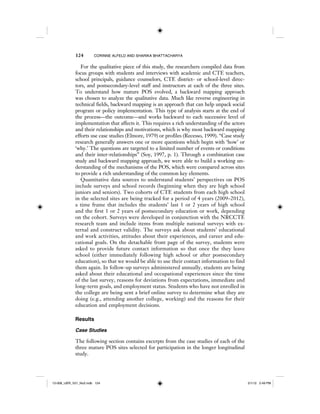 124 CORINNE ALFELD AND SHARIKA BHATTACHARYA
For the qualitative piece of this study, the researchers compiled data from
focus groups with students and interviews with academic and CTE teachers,
school principals, guidance counselors, CTE district- or school-level direc-
tors, and postsecondary-level staff and instructors at each of the three sites.
To understand how mature POS evolved, a backward mapping approach
was chosen to analyze the qualitative data. Much like reverse engineering in
technical fields, backward mapping is an approach that can help unpack social
program or policy implementation. This type of analysis starts at the end of
the process—the outcome—and works backward to each successive level of
implementation that affects it. This requires a rich understanding of the actors
and their relationships and motivations, which is why most backward mapping
efforts use case studies (Elmore, 1979) or profiles (Recesso, 1999). “Case study
research generally answers one or more questions which begin with ‘how’ or
‘why.’ The questions are targeted to a limited number of events or conditions
and their inter-relationships” (Soy, 1997, p. 1). Through a combination case
study and backward mapping approach, we were able to build a working un-
derstanding of the mechanisms of the POS, which were compared across sites
to provide a rich understanding of the common key elements.
Quantitative data sources to understand students’ perspectives on POS
include surveys and school records (beginning when they are high school
juniors and seniors). Two cohorts of CTE students from each high school
in the selected sites are being tracked for a period of 4 years (2009–2012),
a time frame that includes the students’ last 1 or 2 years of high school
and the first 1 or 2 years of postsecondary education or work, depending
on the cohort. Surveys were developed in conjunction with the NRCCTE
research team and include items from multiple national surveys with ex-
ternal and construct validity. The surveys ask about students’ educational
and work activities, attitudes about their experiences, and career and edu-
cational goals. On the detachable front page of the survey, students were
asked to provide future contact information so that once the they leave
school (either immediately following high school or after postsecondary
education), so that we would be able to use their contact information to find
them again. In follow-up surveys administered annually, students are being
asked about their educational and occupational experiences since the time
of the last survey, reasons for deviations from expectations, immediate and
long-term goals, and employment status. Students who have not enrolled in
the college are being sent a brief online survey to determine what they are
doing (e.g., attending another college, working) and the reasons for their
education and employment decisions.
Results
Case Studies
The following section contains excerpts from the case studies of each of the
three mature POS sites selected for participation in the longer longitudinal
study.
12-008_IJER_V21_No2.indb 12412-008_IJER_V21_No2.indb 124 2/1/12 2:49 PM2/1/12 2:49 PM
 