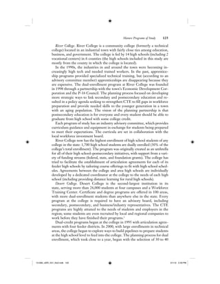 Mature Programs of Study 125
River College. River College is a community college (formerly a technical
college) located in an industrial town with fairly close ties among education,
business, and government. The college is fed by 14 high schools (including 2
vocational centers) in 6 counties (the high schools included in this study are
mostly from the county in which the college is located).
In the 1990s, the industries in and around the town were becoming in-
creasingly high tech and needed trained workers. In the past, apprentice-
ship programs provided specialized technical training, but (according to an
advisory committee member) apprenticeships are disappearing because they
are expensive. The dual-enrollment program at River College was founded
in 1998 through a partnership with the town’s Economic Development Cor-
poration and the P-16 Council. The planning process focused on developing
more strategic ways to link secondary and postsecondary education and re-
sulted in a policy agenda seeking to strengthen CTE to fill gaps in workforce
preparation and provide needed skills to the younger generation in a town
with an aging population. The vision of the planning partnership is that
postsecondary education is for everyone and every student should be able to
graduate from high school with some college credit.
Each program of study has an industry advisory committee, which provides
curriculum guidance and equipment in exchange for students being prepared
to meet their expectations. The curricula are set in collaboration with the
local workforce investment board.
River College now has the highest enrollment of high school students of any
college in the state: 1,700 high school students are dually enrolled (30% of the
college’s total enrollment). The program was originally created as an umbrella
for all of their high school–postsecondary initiatives, with support from a vari-
ety of funding streams (federal, state, and foundation grants). The college has
tried to facilitate the establishment of articulation agreements for each of its
feeder high schools by tailoring course offerings to fit with high school sched-
ules. Agreements between the college and area high schools are individually
developed by a dedicated coordinator at the college to the needs of each high
school (including providing distance learning for rural high schools).
Desert College. Desert College is the second-largest institution in its
state, serving more than 26,000 students at four campuses and a Workforce
Training Center. Certificate and degree programs are offered in 100 areas,
with more dual-enrollment students than anywhere else in the state. Every
program at the college is required to have an advisory board, including
secondary, postsecondary, and business/industry representatives. The CTE
programs are highly attuned to the needs of students and employers in the
region; some students are even recruited by local and regional companies to
work before they have finished their programs.3
Dual-credit programs began at the college in 1995 with articulation agree-
ments with four feeder districts. In 2000, with large enrollments in technical
areas, the college began to explore ways to build pipelines to prepare students
at the high school level to feed into the college. The planning process for dual
enrollment, which took close to a year, began with the selection of 30 to 40
12-008_IJER_V21_No2.indb 12512-008_IJER_V21_No2.indb 125 2/1/12 2:49 PM2/1/12 2:49 PM
 