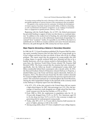 Career and Technical Educational Reform Efforts 81
A vocation means nothing but such a direction in life activities as renders them
perceptibly significant to a person, because of the consequences they accomplish.
. . . Occupation is the concrete term for continuity. It includes the development
of artistic capacity of any kind, of special scientific ability, of effective citizenship,
as well as professional and business occupations, to say nothing of mechanical
labor or engagement in gainful pursuits. (Dewey, 1916, p. 307)
Beginning with the Smith-Hughes Act of 1917, the federal government
has provided funding in support of what was then known as vocational educa-
tion.1
In addition to the modest level of funding, the early federal legislation
carried what some now see as the unfortunate requirement of separating “vo-
cational” from “academic” studies. It is possible to view POS as the latest in a
multidecade set of efforts to reunite academic and career-focused education.
However, the path through the 20th century has not been smooth.
Major Reports Advocating a Balance in Secondary Education
In 1988, the W. T. Grant Foundation published The Forgotten Half. Its sober-
ing report reminded America that less than half of our young people go to
4-year colleges and that less than two-thirds of those who do go to college
graduate. The report noted that the prospects for young people who lack
a college degree or specific technical skills were dimming and that to be a
healthy democracy, all of our citizens needed to find productive labor. Ten
years later, the American Youth Policy Forum released The Forgotten Half
Revisited (1998). The forum warned that the situation had only worsened—
specifically, that the follow-up decade’s underprepared young adults had
fallen considerably behind their counterparts only a decade earlier. In 2011,
the Harvard Graduate School of Education released Pathways to Prosperity, a
detailed follow-up to the Grant and forum reports (Symonds, Schwartz, &
Ferguson, 2011). The Harvard team found that the labor market’s demands
for evermore highly skilled workers (noted in the previous reports) had accel-
erated. This trend had continued up to and throughout the Great Recession.
Among the other longitudinal changes in the demands of the economy noted
in the Pathways to Prosperity report were the following:
• In 1973, 32% of the jobs created in the United States did not require
a high school degree; by 2007, that percentage was 11%. (Yet, the per-
centage of American youth dropping out of high school has been rela-
tively constant over the last four decades, at 25% to 29%.)
• From 2000 to 2010, the employment to population ratio for 18- to
19-year-olds dropped from 51.4% to 28.5%. For Americans aged 20
to 24, the drop was from 74.2% to 62.2%. Our economy is simply not
generating jobs for underprepared young people.
• Today, only 40% of 25- to 35-year-olds in America hold associate de-
grees or higher, placing us 12th in the world.
• Among young adults, about 31% have completed 4-year college degrees.
12-008_IJER_V21_No2.indb 8112-008_IJER_V21_No2.indb 81 2/1/12 2:49 PM2/1/12 2:49 PM
 