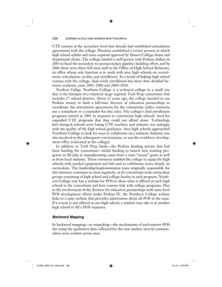 126 CORINNE ALFELD AND SHARIKA BHATTACHARYA
CTE courses at the secondary level that already had established articulation
agreements with the college. Planners established a review process in which
high school syllabi and texts required approval by Desert College deans and
department chairs. The college funded a staff person with Perkins dollars in
2001 to head the secondary-to-postsecondary pipeline-building effort, and by
2006 there were three full-time staff in the Office of High School Relations,
an office whose sole function is to work with area high schools on recruit-
ment, articulation, credits, and enrollment. As a result of linking high school
courses with the college, dual-credit enrollment has more than doubled be-
tween academic years 2005–2006 and 2009–2010.
Northern College. Northern College is a technical college in a small city
that is the linchpin of a relatively large regional Tech Prep consortium that
includes 27 school districts. About 12 years ago, the college decided to use
Perkins money to fund a full-time director of education partnerships to
coordinate the articulation agreements for the consortium (other consortia
use a consultant or a counselor for this role). The college’s dual-enrollment
programs started in 2001 in response to consortium high schools’ need for
expanded CTE programs that they could not afford alone. Technology
had changed; schools were losing CTE teachers; and industry was unhappy
with the quality of the high school graduates. Area high schools approached
Northern College to look for ways to collaborate on a solution. Industry was
also involved in the subsequent conversations, as was the workforce develop-
ment office (colocated at the college).
In addition to Tech Prep funds—the Perkins funding stream that had
been funding the consortium—initial funding to launch new training pro-
grams to fill jobs in manufacturing came from a state “sector” grant as well
as from local industry. These resources enabled the college to equip the high
schools with needed equipment and labs and to collaborate more closely on
curriculum. The leadership/implementation team originally responsible for
this initiative continues to meet regularly, as do consortium-wide curriculum
groups consisting of high school and college faculty in each program. North-
ern College now has a website for POS to show what is offered at each high
school in the consortium and how courses link with college programs. Due
to the involvement of the director for education partnerships with state-level
POS development efforts under Perkins IV, the Northern College website
links to a state website that provides information about all POS in the state.
If a course is not offered at one high school, a student may take it at another
high school to fill a POS sequence.
Backward Mapping
In backward mapping—or unpacking—the mechanisms of each mature POS
site using the qualitative data collected for the case studies, several common-
alities were evident across sites.
12-008_IJER_V21_No2.indb 12612-008_IJER_V21_No2.indb 126 2/1/12 2:49 PM2/1/12 2:49 PM
 