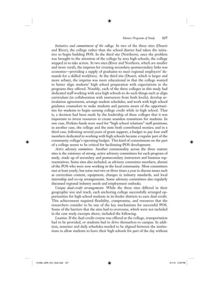 Mature Programs of Study 127
Initiative and commitment of the college. In two of the three sites (Desert
and River), the college rather than the school district had taken the initia-
tive to begin building POS. In the third site (Northern), once the problem
was brought to the attention of the college by area high schools, the college
stepped in to take action. At two sites (River and Northern, which are smaller
and more rural), the impetus for creating secondary–postsecondary links was
economic—providing a supply of graduates to meet regional employers’ de-
mands for a skilled workforce. At the third site (Desert, which is larger and
more urban), the impetus was more educational in that the college wanted
to better align students’ high school preparation with expectations in the
programs they offered. Notably, each of the three colleges in this study had
dedicated staff working with area high schools to do such things such as align
curriculum (in collaboration with instructors from both levels), develop ar-
ticulation agreements, arrange student schedules, and work with high school
guidance counselors to make students and parents aware of the opportuni-
ties for students to begin earning college credit while in high school. That
is, a decision had been made by the leadership of these colleges that it was
important to invest resources to create seamless transitions for students. In
one case, Perkins funds were used for “high school relations” staff positions;
in another case, the college and the state both contributed monies; and in a
third case, following several years of grant support, a budget to pay four staff
members dedicated to working with high schools became a regular part of the
community college’s operating budget. This kind of commitment on the part
of a college seems to be critical for facilitating POS development.
Active advisory committees. Another commonality across the three mature
sites is the existence of strong, active advisory committees for each program of
study, made up of secondary and postsecondary instructors and business rep-
resentatives. Some sites also included, as advisory committee members, alumni
of the POS who were now working in the local community. Most committees
met at least yearly, but some met two or three times a year to discuss issues such
as curriculum content, equipment, changes in industry standards, and local
internship and co-op arrangements. Some advisory committees also regularly
discussed regional industry needs and employment outlooks.
Unique dual-credit arrangements. While the three sites differed in their
geographic size and reach, each anchoring college successfully arranged op-
portunities for high school students in its feeder districts to earn dual credit.
This achievement required flexibility, compromise, and resources that the
researchers consider to be one of the key mechanisms for successful POS.
Some of the barriers that the sites had to overcome, which were not included
in the case study excerpts above, included the following.
Location. If the dual-credit course was offered at the college, transportation
had to be provided, or students had to drive themselves to campus. In addi-
tion, semester and daily schedules needed to be aligned between the institu-
tions to allow students to leave their high schools for part of the day without
12-008_IJER_V21_No2.indb 12712-008_IJER_V21_No2.indb 127 2/1/12 2:49 PM2/1/12 2:49 PM
 