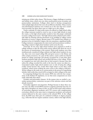 128 CORINNE ALFELD AND SHARIKA BHATTACHARYA
missing any of their other classes. This became a bigger challenge at vacation
and holiday times, which were not often synchronized across secondary and
postsecondary institutions. Colleges often tried to develop arrangements
with multiple high schools that were all on different schedules. Many creative
and individualized solutions were worked out at the sites that were consid-
ered successful, but these often came at a high cost to the college.
Teacher credentials. If a dual-credit course was offered at a high school, either
the college instructor needed to travel to one or more high schools to teach
the course, or the high school teacher needed to have the proper credentials
to teach a college-level course. The high school teacher obtained such creden-
tials either by showing relevant documents or by enrolling in college courses
themselves to receive a degree. Because many CTE teachers have industry ex-
perience in lieu of a bachelor’s degree, this was sometimes a significant hurdle.
College instructor compensation for extra travel and inconvenience in deliver-
ing college content to high school students varied across the sites.
Transcripts. In two sites, high school students were required to enroll as
college students to take the dual-credit courses offered (the third site was in
the process of transitioning to this system). Dual-credit students were thus
simultaneously considered college students and high school students (in one
site, they were even issued college IDs and given access to the library and
other campus resources). As a part of this system, course credit was directly
posted on college transcripts and already accounted for, if and when these
students graduated high school and enrolled full-time at the college. When
we compared our sites with others that we had scouted, it became clear that
unless the college recorded the credit at the time the course was taken (i.e.,
transcripted credit), high school students were at risk of losing the college
credits earned because they would often forget about or lose their credit
certificate, which meant retaking the same course at the college at full price.
All the colleges in the study are at various points in the process of negotiating
whether dual credits they award will be accepted at other colleges in the state.
In comparing findings from the mature POS sites with the four compo-
nents of the Perkins IV legislation, we see that some components are more
easily achievable than others.
Secondary and postsecondary elements. At the mature sites we studied, a sec-
ondary–postsecondary connection was part of the selection criteria and had
already occurred.
Curriculum alignment and integration. Perhaps because in these three ma-
ture sites, the effort around POS seemed to originate primarily from the col-
lege where disciplines are often in silos, we did not find much solid evidence
of curriculum alignment (academic and CTE courses with complementary
curriculum offered at the same time) or integration (academic and technical
content delivered in the same course) in the selected POS. At the college
level, the POS were often part of a technical certificate or degree program
(e.g., AAS) that did not require academic courses, while in the high schools,
12-008_IJER_V21_No2.indb 12812-008_IJER_V21_No2.indb 128 2/1/12 2:49 PM2/1/12 2:49 PM
 