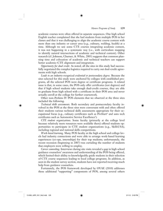 Mature Programs of Study 129
academic courses were often offered in separate sequences. One high school
English teacher complained that she had students from multiple POS in her
classes and that it was challenging to align the academic course content with
more than one industry or career area (e.g., culinary, welding, health) at a
time. Although we saw some CTE courses integrating academic content,
it was not happening in a systematic way (i.e., with curriculum mapping
to identify natural intersections of academic and technical content). Other
research (cf. Johnson, Charner, & White, 2003) suggests that common plan-
ning time and colocation of academic and technical teachers can support
better academic–CTE alignment and integration.
Opportunity for dual credit. As noted, all the sites in this study had success-
fully negotiated the complex logistics required to carry out dual-credit agree-
ments with high schools.
Leads to an industry-recognized credential or postsecondary degree. Because the
sites selected for this study were anchored by colleges with established pro-
grams, all the selected POS were degree or certificate programs. A related
issue is that, in some cases, the POS only offer certificates (not degrees) and
that if high school students take enough dual-credit courses, they are able
to graduate from high school with a certificate in their POS area and never
actually enroll at the college for further coursework.
Other non–Perkins IV POS elements that we observed at the three sites
included the following.
Technical skills assessments. Both secondary and postsecondary faculty in-
volved in the POS at the three sites were conversant with and often offered
their students various technical skills assessments appropriate for their oc-
cupational focus (e.g., culinary certificates such as ProStart4
and auto tech
certificates such as Automotive Service Excellence5
).
CTE student organizations. Some faculty (primarily at the college level
because relatively more resources were available there) offered students op-
portunities to participate in CTE student organizations (e.g., SkillsUSA),
including regional and national skills competitions.
Work-based learning. Many POS faculty at the high school and college lev-
els had industry connections and were able to arrange work-based learning
experiences (co-ops, internships) for their top students; unfortunately, the
recent recession (beginning in 2007) was curtailing the number of students
that employers were willing to employ.
Career counseling. Interviews during site visits revealed a gap in high school
guidance counselors’ awareness and understanding of the POS being offered,
which limited their ability to knowledgeably guide students in their selection
of CTE course sequences leading to local college programs. In addition, as
seen in the student survey section, students have not reported receiving much
help from guidance counselors.
Fortunately, the POS framework developed by OVAE (2010) addresses
these additional “supporting” components of POS, among several others
12-008_IJER_V21_No2.indb 12912-008_IJER_V21_No2.indb 129 2/1/12 2:49 PM2/1/12 2:49 PM
 
